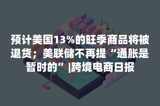 预计美国13%的旺季商品将被退货；美联储不再提“通胀是暂时的”|跨境电商日报