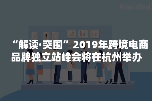 “解读·突围”2019年跨境电商品牌独立站峰会将在杭州举办