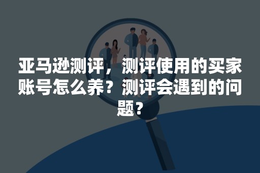 亚马逊测评，测评使用的买家账号怎么养？测评会遇到的问题？