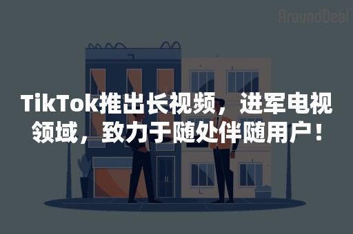 TikTok推出长视频，进军电视领域，致力于随处伴随用户！