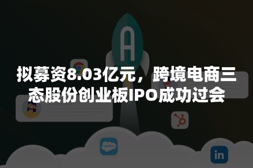 拟募资8.03亿元，跨境电商三态股份创业板IPO成功过会