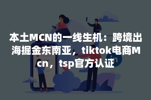 本土MCN的一线生机：跨境出海掘金东南亚，tiktok电商Mcn，tsp官方认证