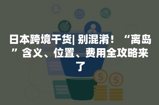 日本跨境干货| 别混淆！“离岛”含义、位置、费用全攻略来了