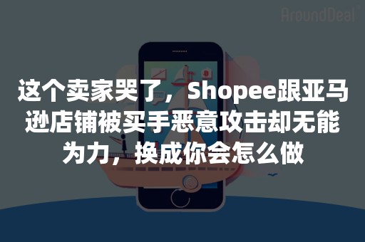 这个卖家哭了，Shopee跟亚马逊店铺被买手恶意攻击却无能为力，换成你会怎么做