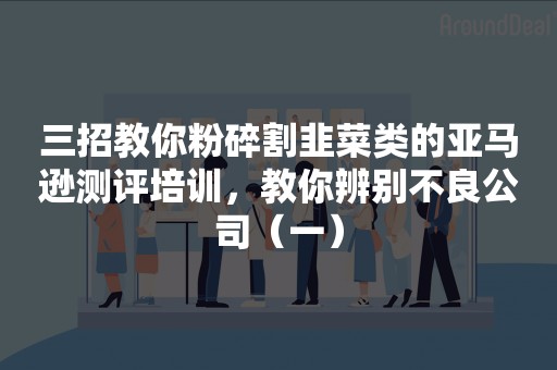 三招教你粉碎割韭菜类的亚马逊测评培训，教你辨别不良公司（一）