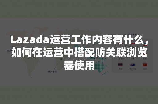 Lazada运营工作内容有什么，如何在运营中搭配防关联浏览器使用