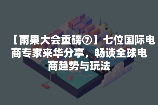 【雨果大会重磅⑦】七位国际电商专家来华分享，畅谈全球电商趋势与玩法