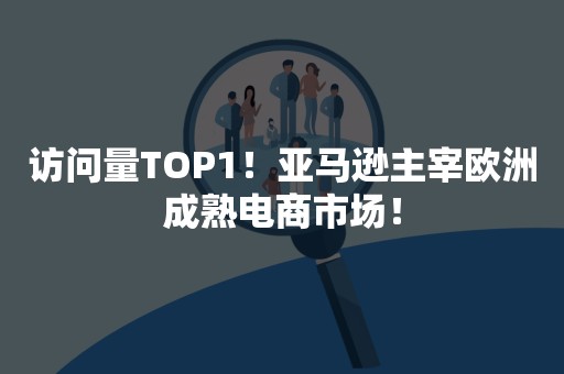 访问量TOP1！亚马逊主宰欧洲成熟电商市场！