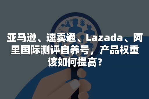 亚马逊、速卖通、Lazada、阿里国际测评自养号，产品权重该如何提高？