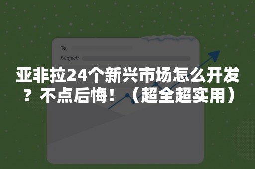 亚非拉24个新兴市场怎么开发？不点后悔！（超全超实用）