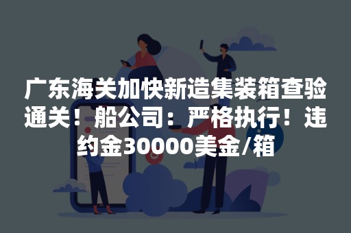 广东海关加快新造集装箱查验通关！船公司：严格执行！违约金30000美金/箱