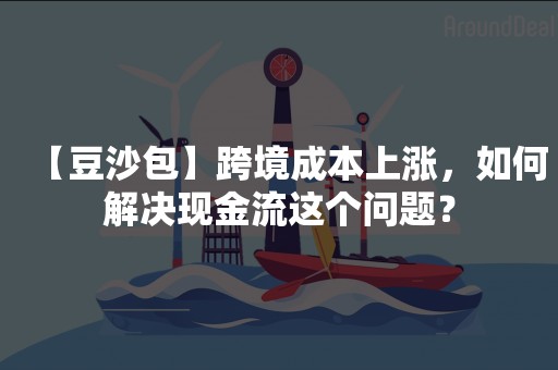 【豆沙包】跨境成本上涨，如何解决现金流这个问题？