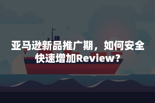 亚马逊新品推广期，如何安全快速增加Review？