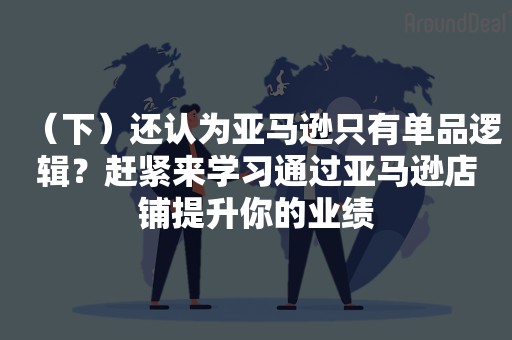 （下）还认为亚马逊只有单品逻辑？赶紧来学习通过亚马逊店铺提升你的业绩