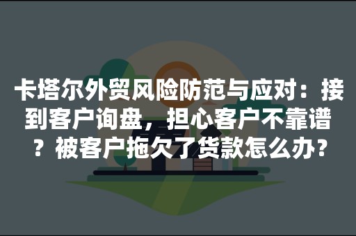 卡塔尔外贸风险防范与应对：接到客户询盘，担心客户不靠谱？被客户拖欠了货款怎么办？