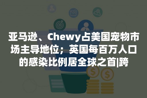 亚马逊、Chewy占美国宠物市场主导地位；英国每百万人口的感染比例居全球之首|跨