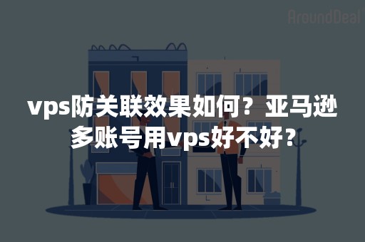 vps防关联效果如何？亚马逊多账号用vps好不好？