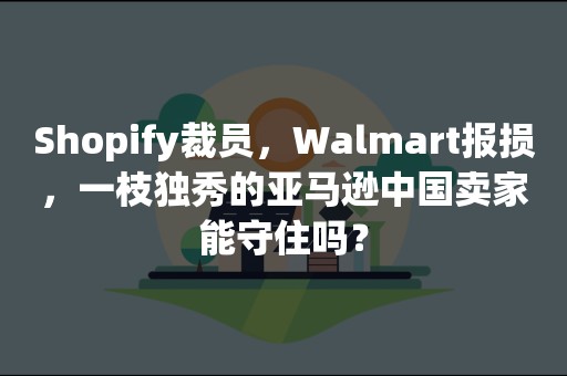 Shopify裁员，Walmart报损，一枝独秀的亚马逊中国卖家能守住吗？