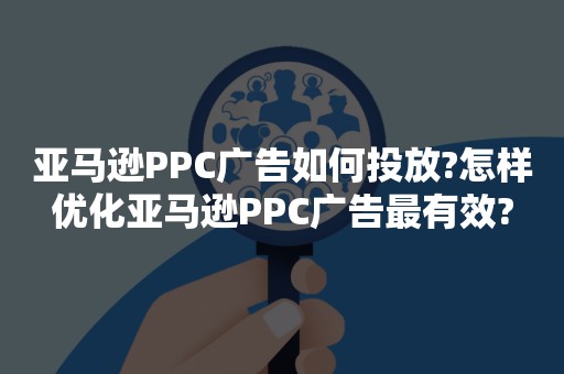 亚马逊PPC广告如何投放?怎样优化亚马逊PPC广告最有效?