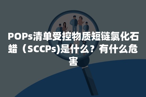 POPs清单受控物质短链氯化石蜡（SCCPs)是什么？有什么危害