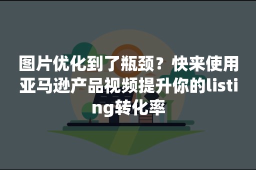 图片优化到了瓶颈？快来使用亚马逊产品视频提升你的listing转化率