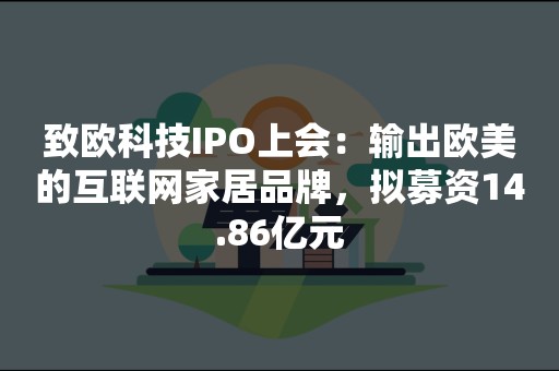 致欧科技IPO上会：输出欧美的互联网家居品牌，拟募资14.86亿元