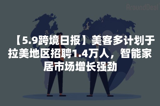 【5.9跨境日报】美客多计划于拉美地区招聘1.4万人，智能家居市场增长强劲