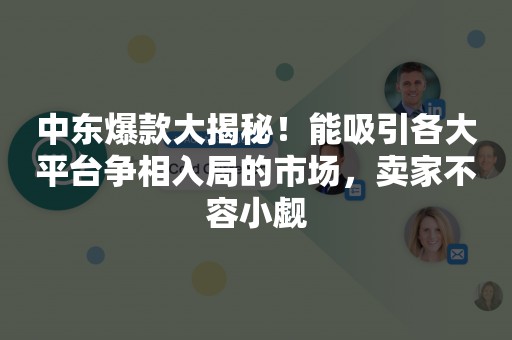 中东爆款大揭秘！能吸引各大平台争相入局的市场，卖家不容小觑