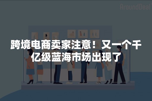 跨境电商卖家注意！又一个千亿级蓝海市场出现了