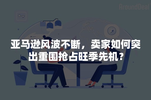 亚马逊风波不断，卖家如何突出重围抢占旺季先机？