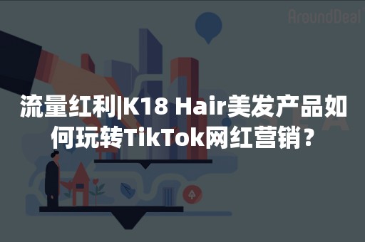 流量红利|K18 Hair美发产品如何玩转TikTok网红营销？