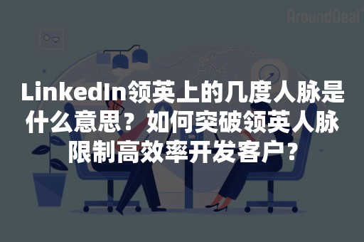 LinkedIn领英上的几度人脉是什么意思？如何突破领英人脉限制高效率开发客户？