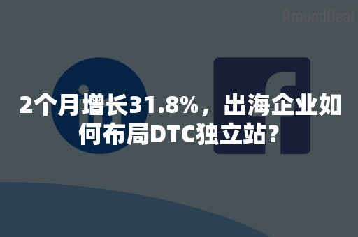 2个月增长31.8%，出海企业如何布局DTC独立站？