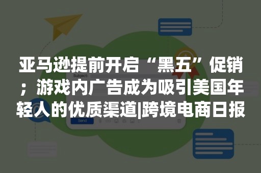 亚马逊提前开启“黑五”促销；游戏内广告成为吸引美国年轻人的优质渠道|跨境电商日报