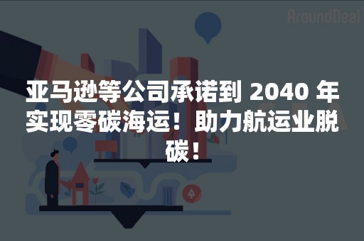 亚马逊等公司承诺到 2040 年实现零碳海运！助力航运业脱碳！