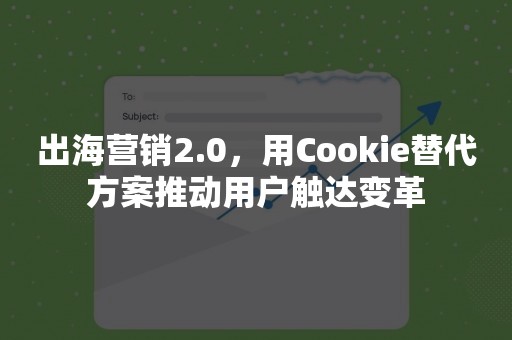 出海营销2.0，用Cookie替代方案推动用户触达变革