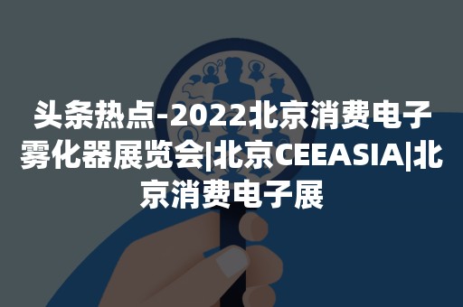 头条热点-2022北京消费电子雾化器展览会|北京CEEASIA|北京消费电子展