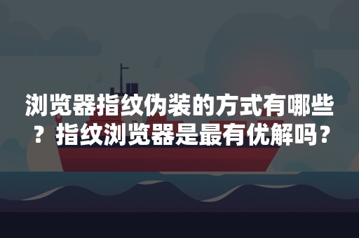 浏览器指纹伪装的方式有哪些？指纹浏览器是最有优解吗？