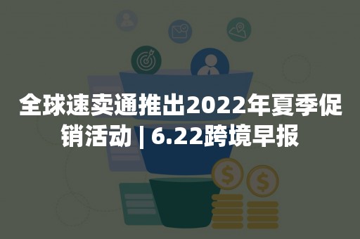 全球速卖通推出2022年夏季促销活动 | 6.22跨境早报