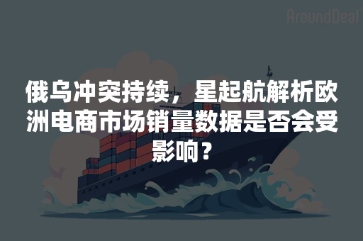 俄乌冲突持续，星起航解析欧洲电商市场销量数据是否会受影响？