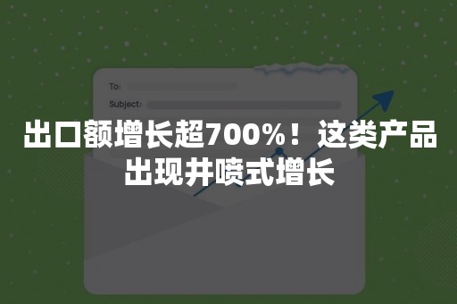 出口额增长超700%！这类产品出现井喷式增长