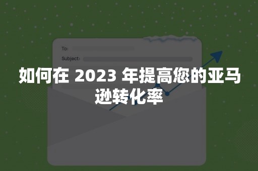 如何在 2023 年提高您的亚马逊转化率