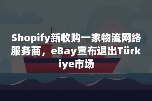 Shopify新收购一家物流网络服务商，eBay宣布退出Türkiye市场