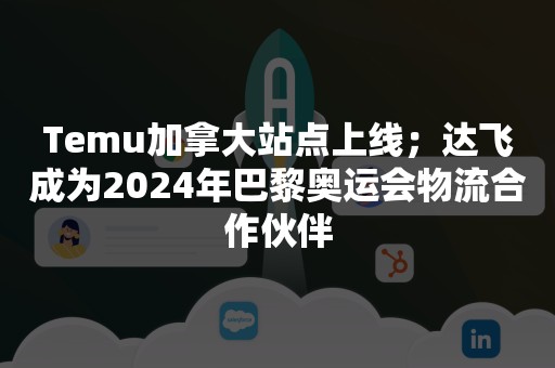 Temu加拿大站点上线；达飞成为2024年巴黎奥运会物流合作伙伴