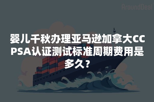 婴儿千秋办理亚马逊加拿大CCPSA认证测试标准周期费用是多久？