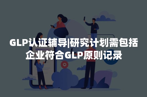 GLP认证辅导|研究计划需包括企业符合GLP原则记录