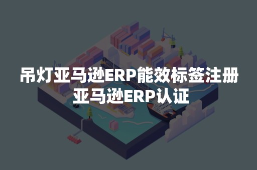 吊灯亚马逊ERP能效标签注册 亚马逊ERP认证