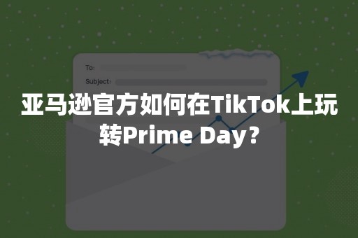 亚马逊官方如何在TikTok上玩转Prime Day？