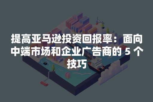 提高亚马逊投资回报率：面向中端市场和企业广告商的 5 个技巧