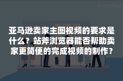 亚马逊卖家主图视频的要求是什么？站斧浏览器能否帮助卖家更简便的完成视频的制作？